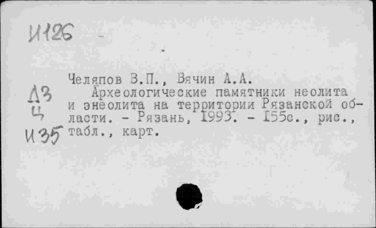 ﻿Ш2С -
ЛЯ
Ц
Челяпов З.П., Зячин А.А.
Археологические памятники неолита и энеолита на территории Рязанской об' ласти. - Рязань, 1993. - 155с., рис., табл., карт.